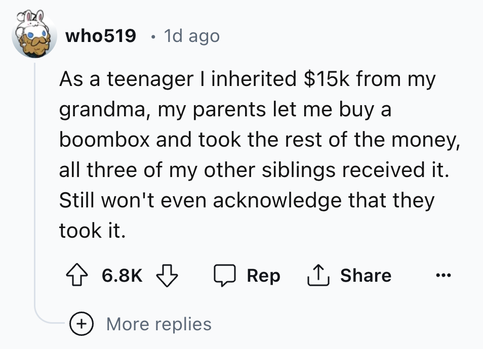 circle - who519 1d ago As a teenager I inherited $15k from my grandma, my parents let me buy a boombox and took the rest of the money, all three of my other siblings received it. Still won't even acknowledge that they took it. More replies Rep